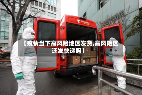 【疫情当下高风险地区发货,高风险区还发快递吗】