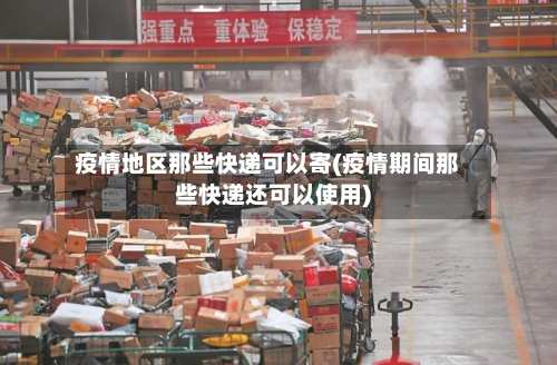 疫情地区那些快递可以寄(疫情期间那些快递还可以使用)