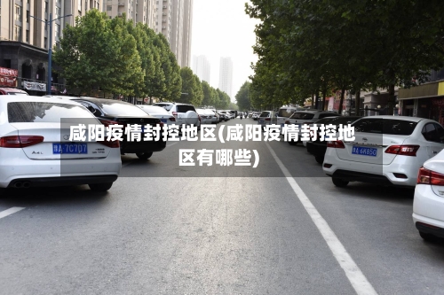 咸阳疫情封控地区(咸阳疫情封控地区有哪些)