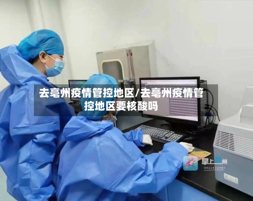 去亳州疫情管控地区/去亳州疫情管控地区要核酸吗