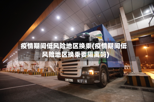 疫情期间低风险地区换乘(疫情期间低风险地区换乘要隔离吗)