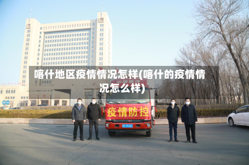 喀什地区疫情情况怎样(喀什的疫情情况怎么样)-第3张图片