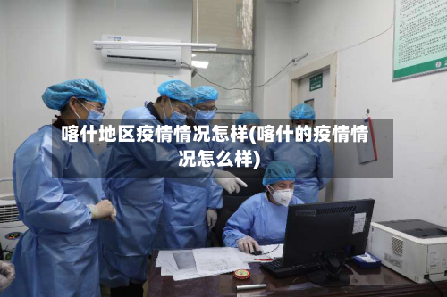 喀什地区疫情情况怎样(喀什的疫情情况怎么样)-第2张图片