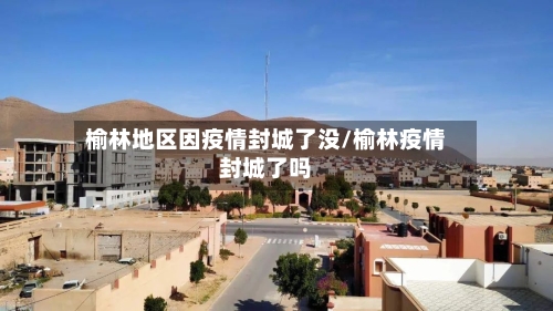 榆林地区因疫情封城了没/榆林疫情封城了吗-第2张图片