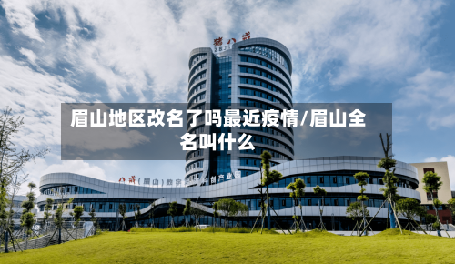 眉山地区改名了吗最近疫情/眉山全名叫什么