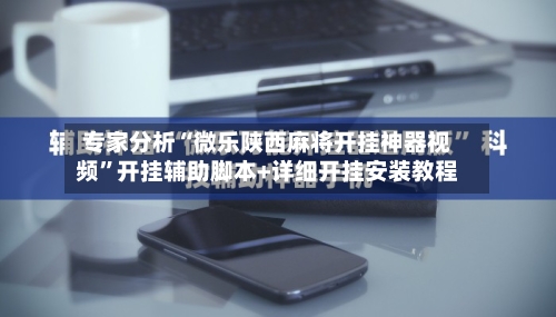 专家分析“微乐陕西麻将开挂神器视频”开挂辅助脚本+详细开挂安装教程-第3张图片