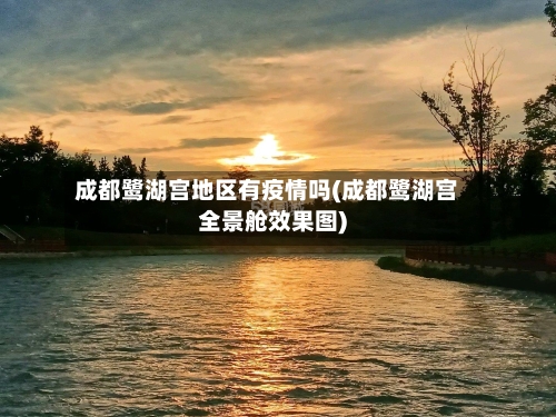 成都鹭湖宫地区有疫情吗(成都鹭湖宫全景舱效果图)