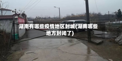 湖南有哪些疫情地区封城(湖南哪些地方封闭了)