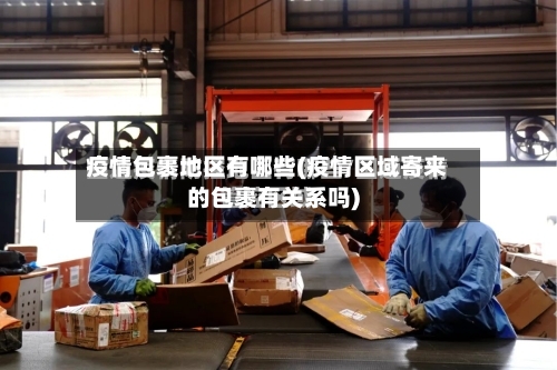 疫情包裹地区有哪些(疫情区域寄来的包裹有关系吗)-第1张图片