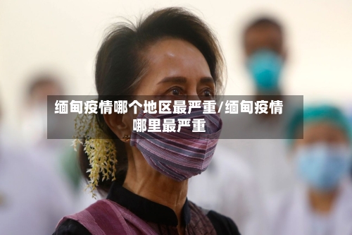 缅甸疫情哪个地区最严重/缅甸疫情哪里最严重-第2张图片