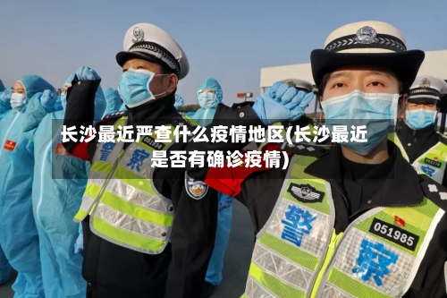 长沙最近严查什么疫情地区(长沙最近是否有确诊疫情)-第3张图片