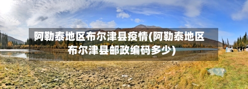 阿勒泰地区布尔津县疫情(阿勒泰地区布尔津县邮政编码多少)-第2张图片