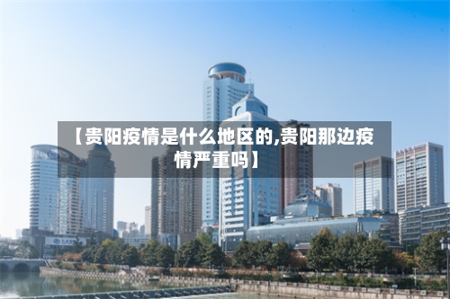 【贵阳疫情是什么地区的,贵阳那边疫情严重吗】