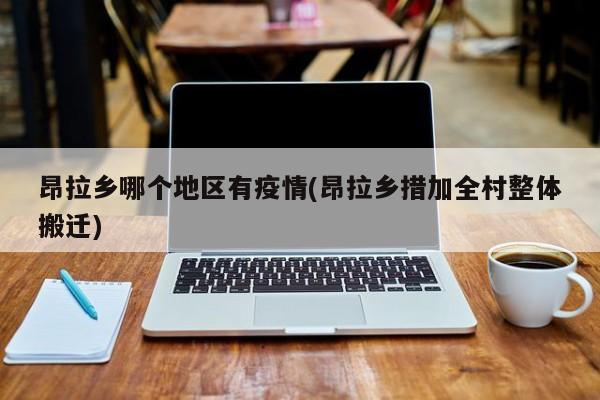 昂拉乡哪个地区有疫情(昂拉乡措加全村整体搬迁)