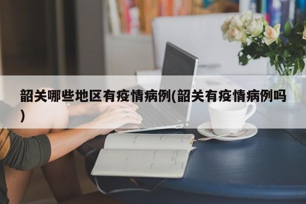 韶关哪些地区有疫情病例(韶关有疫情病例吗)