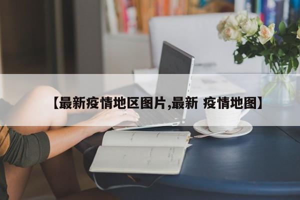 【最新疫情地区图片,最新 疫情地图】