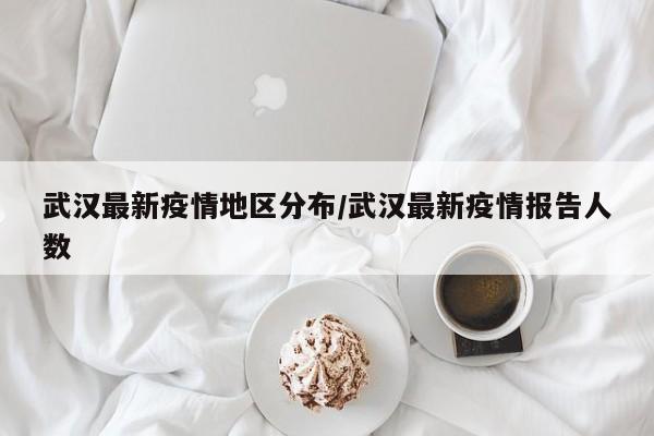 武汉最新疫情地区分布/武汉最新疫情报告人数