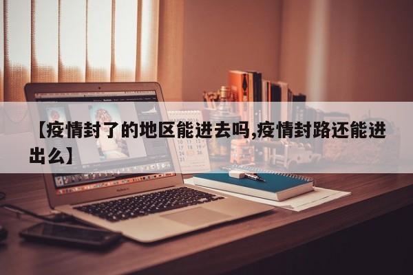 【疫情封了的地区能进去吗,疫情封路还能进出么】