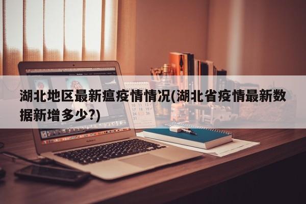 湖北地区最新瘟疫情情况(湖北省疫情最新数据新增多少?)