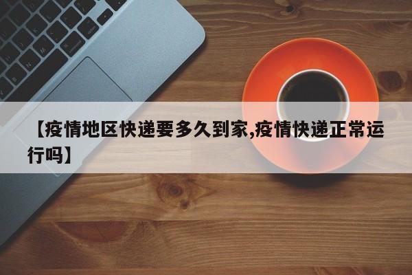 【疫情地区快递要多久到家,疫情快递正常运行吗】