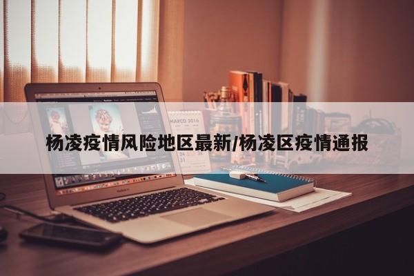 杨凌疫情风险地区最新/杨凌区疫情通报