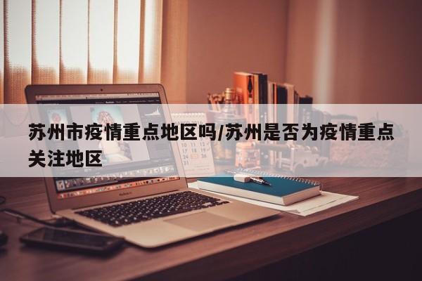 苏州市疫情重点地区吗/苏州是否为疫情重点关注地区