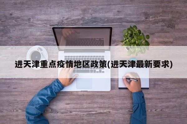 进天津重点疫情地区政策(进天津最新要求)