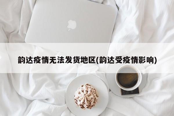 韵达疫情无法发货地区(韵达受疫情影响)