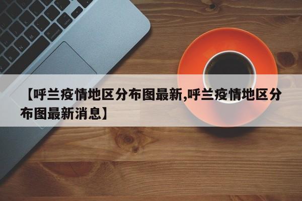 【呼兰疫情地区分布图最新,呼兰疫情地区分布图最新消息】