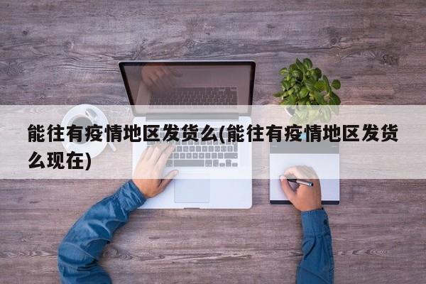 能往有疫情地区发货么(能往有疫情地区发货么现在)