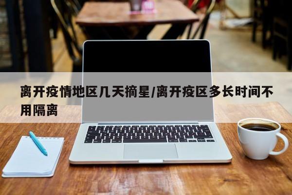 离开疫情地区几天摘星/离开疫区多长时间不用隔离