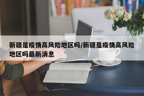新疆是疫情高风险地区吗/新疆是疫情高风险地区吗最新消息