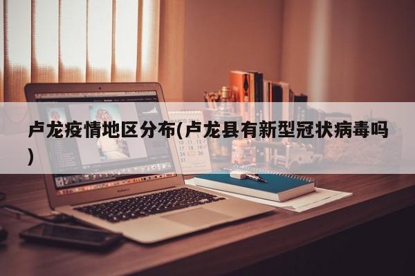 卢龙疫情地区分布(卢龙县有新型冠状病毒吗)