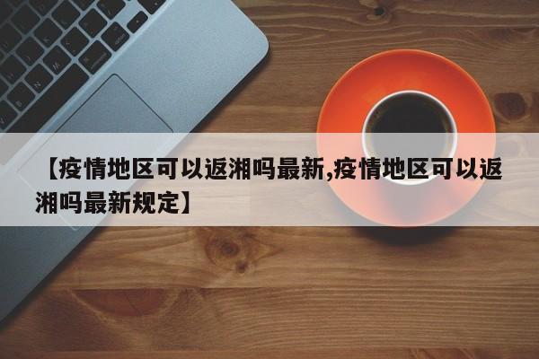 【疫情地区可以返湘吗最新,疫情地区可以返湘吗最新规定】
