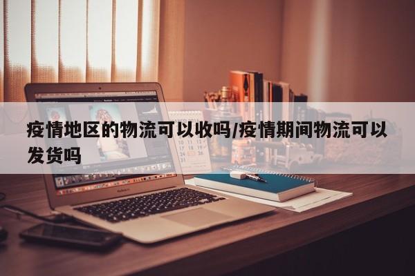 疫情地区的物流可以收吗/疫情期间物流可以发货吗